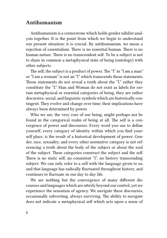 Antihumanism  Antihumanism is a cornerstone which holds gender nihilist anal- ysis together. It is the point from which we begin to understand our present situation; it is crucial. By antihumanism, we mean a rejection of essentialism. There is no essential human. There is no human nature. There is no transcendent self. To be a subject is not to share in common a metaphysical state of being (ontology) with other subjects.  ‘The self, the subject is a product of power. The I" in “I am a man” or “lam a woman is not an ‘I" which transcends those statements. Those statements do not reveal a truth about the *I7 rather they constitute the “I" Man and Woman do not exist as labels for cer- tain metaphysical or essential categories of being, they are rather discursive, social, and linguistic symbols which are historic tingent. They evolve and change over time; their implications have always been determined by power.  Who we are, the very core of our being, might perhaps not be found in the categorical realm of being at all. The self is a con- vergence of power and discourses. Every word you use to define yourself, every category of identity within which you find your- self place, is the result of a historical development of power. Gen- der, race, sexuality, and every other normative category is not ref- erencing a truth about the body of the subject or about the soul of the subject. These categories construct the subject and the self. ‘There is no static self, no consistent °I’, no history transcending subject. We can only refer to a self with the language given to us, and that language has radically fluctuated throughout history, and continues to fluctuate in our day to day life  We are nothing but the convergence of many different dis- courses and languages which are utterly beyond our control, yet we experience the sensation of agency. We navigate these discourses, occasionally subverting, always surviving. The ability to navigate does not indicate a metaphysical self which acts upon a sense of  y con-  6 